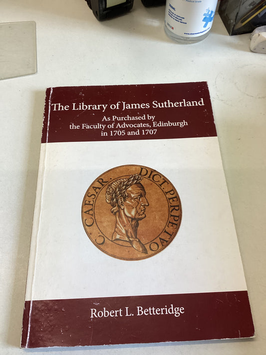 The Library of James Sutherland As Purchased By The Faculty of Advocates Edinburgh in 1705 and 1707 Robert L Betteridge